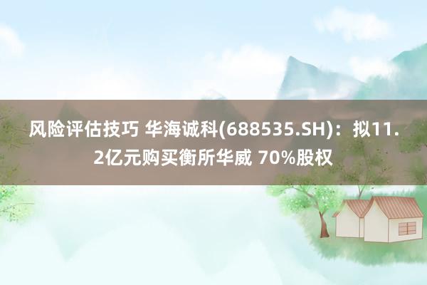 风险评估技巧 华海诚科(688535.SH)：拟11.2亿元购买衡所华威 70%股权