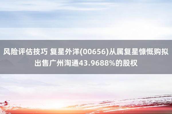 风险评估技巧 复星外洋(00656)从属复星慷慨购拟出售广州淘通43.9688%的股权