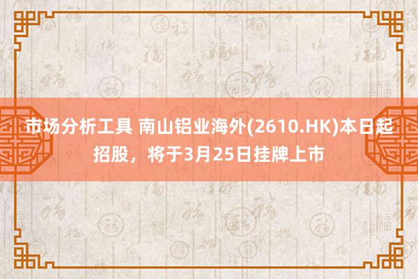 市场分析工具 南山铝业海外(2610.HK)本日起招股，将于3月25日挂牌上市